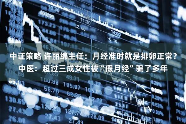 中证策略 许丽绵主任：月经准时就是排卵正常？中医：超过三成女性被“假月经”骗了多年