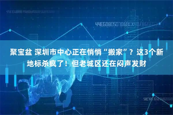 聚宝盆 深圳市中心正在悄悄“搬家”？这3个新地标杀疯了！但老城区还在闷声发财