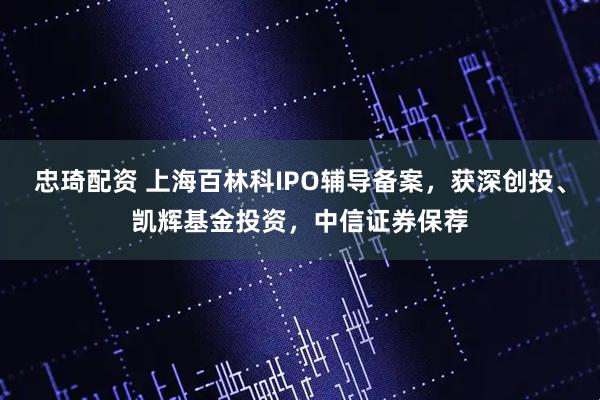 忠琦配资 上海百林科IPO辅导备案，获深创投、凯辉基金投资，中信证券保荐