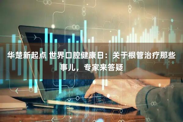 华楚新起点 世界口腔健康日：关于根管治疗那些事儿，专家来答疑