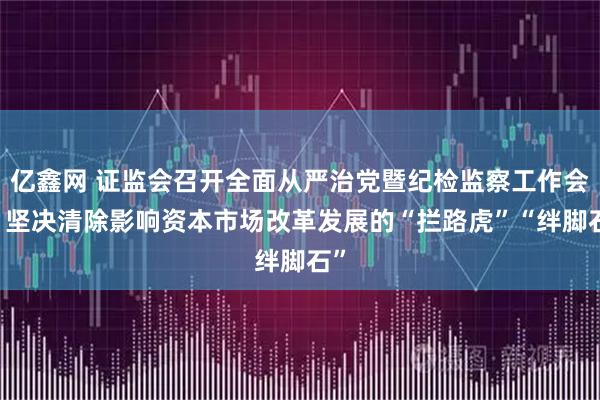 亿鑫网 证监会召开全面从严治党暨纪检监察工作会议 坚决清除影响资本市场改革发展的“拦路虎”“绊脚石”