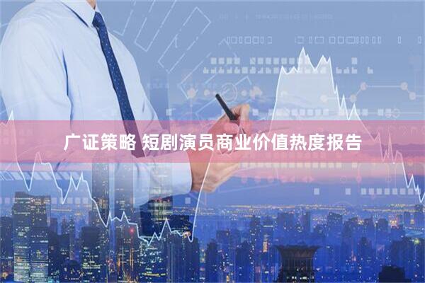 广证策略 短剧演员商业价值热度报告