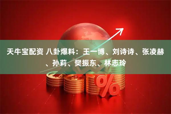 天牛宝配资 八卦爆料：王一博、刘诗诗、张凌赫、孙莉、樊振东、林志玲