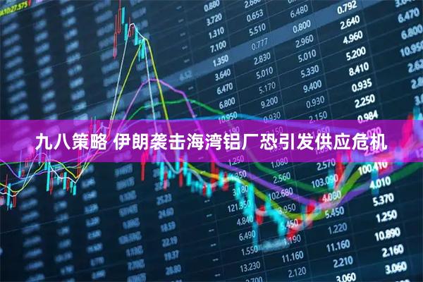 九八策略 伊朗袭击海湾铝厂恐引发供应危机