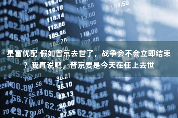 星富优配 假如普京去世了，战争会不会立即结束？我直说吧，普京要是今天在任上去世