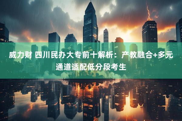 威力财 四川民办大专前十解析：产教融合+多元通道适配低分段考生