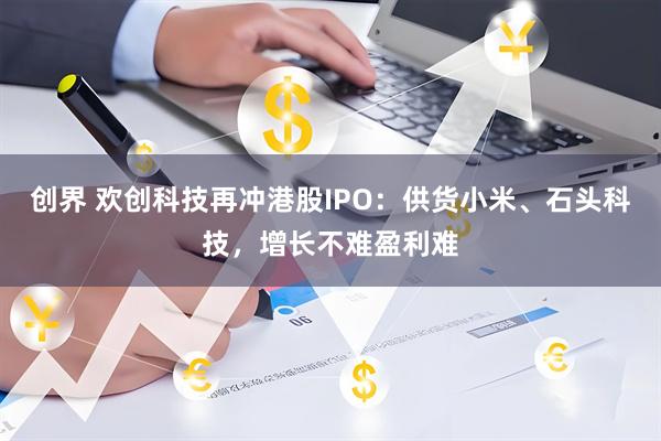 创界 欢创科技再冲港股IPO：供货小米、石头科技，增长不难盈利难