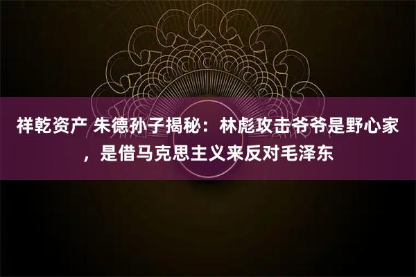 祥乾资产 朱德孙子揭秘：林彪攻击爷爷是野心家，是借马克思主义来反对毛泽东