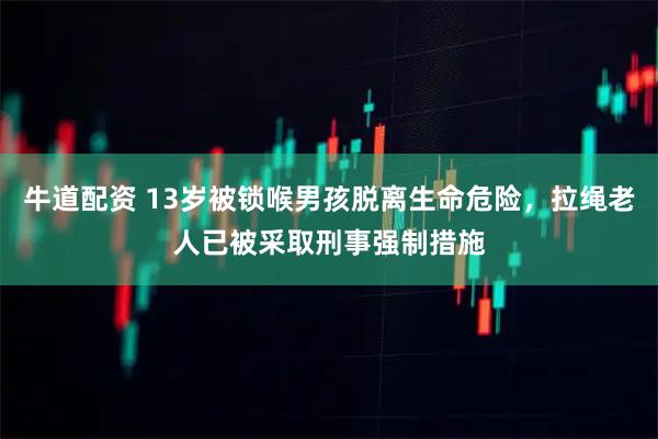 牛道配资 13岁被锁喉男孩脱离生命危险，拉绳老人已被采取刑事强制措施