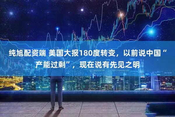 纯旭配资端 美国大报180度转变，以前说中国“产能过剩”，现在说有先见之明