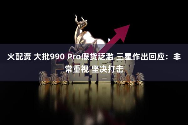 火配资 大批990 Pro假货泛滥 三星作出回应：非常重视 坚决打击