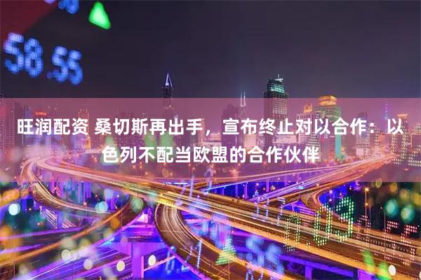 旺润配资 桑切斯再出手，宣布终止对以合作：以色列不配当欧盟的合作伙伴