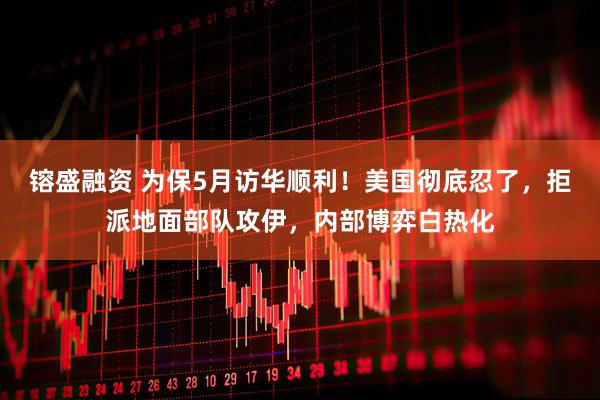 镕盛融资 为保5月访华顺利！美国彻底忍了，拒派地面部队攻伊，内部博弈白热化