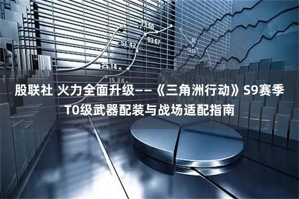 股联社 火力全面升级——《三角洲行动》S9赛季T0级武器配装与战场适配指南