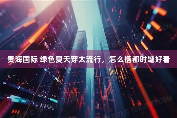 贵海国际 绿色夏天穿太流行，怎么搭都时髦好看