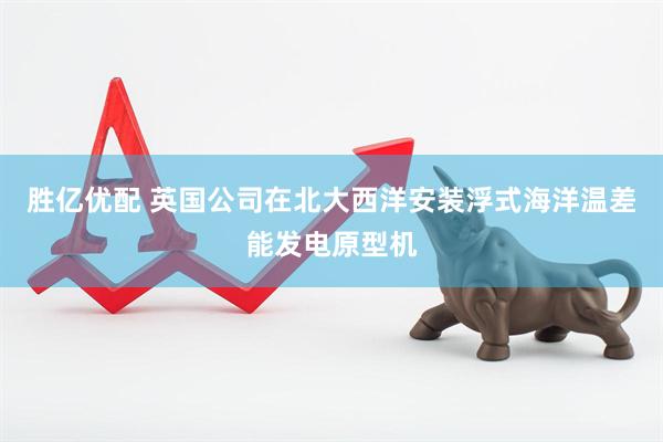 胜亿优配 英国公司在北大西洋安装浮式海洋温差能发电原型机