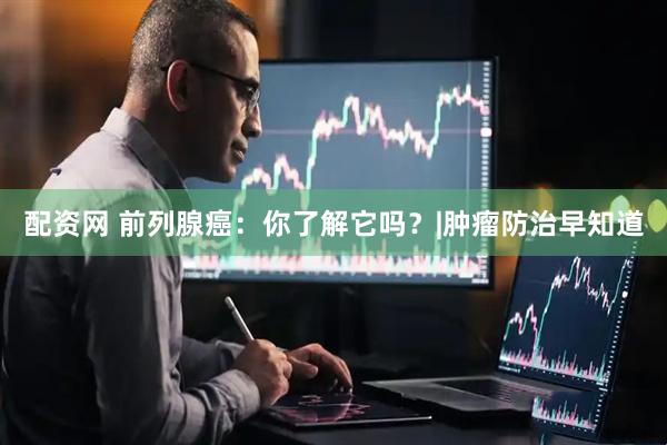 配资网 前列腺癌:你了解它吗?|肿瘤防治早知道