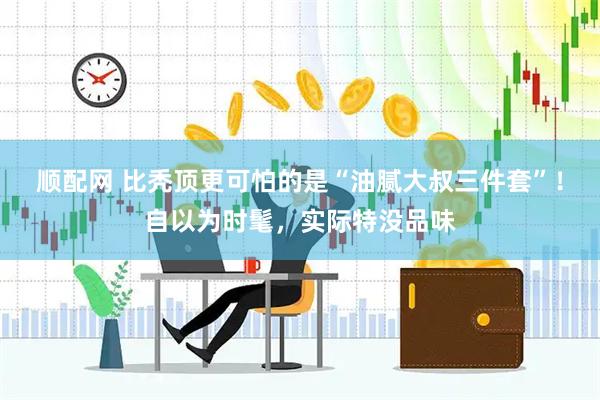 顺配网 比秃顶更可怕的是“油腻大叔三件套”！自以为时髦，实际特没品味