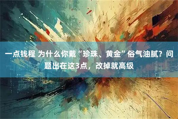 一点钱程 为什么你戴“珍珠、黄金”俗气油腻?问题出在这3点,改掉就高级