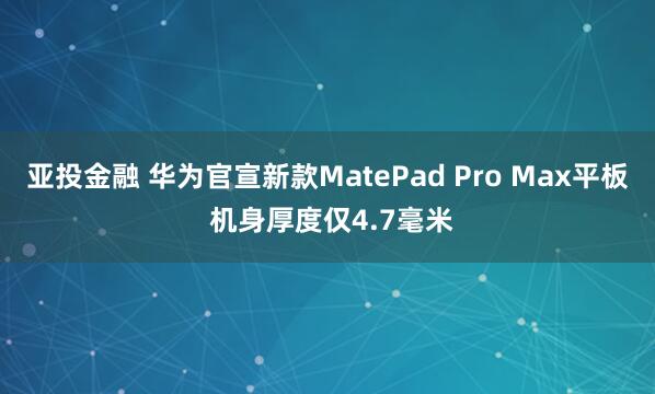 亚投金融 华为官宣新款MatePad Pro Max平板 机身厚度仅4.7毫米